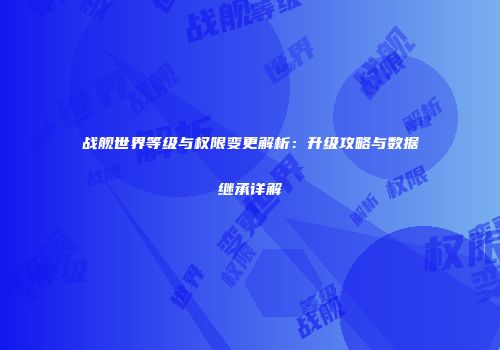 战舰世界等级与权限变更解析：升级攻略与数据继承详解