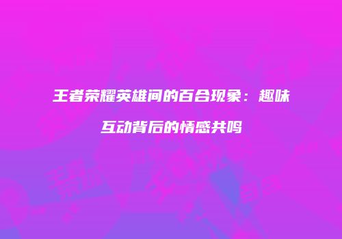 王者荣耀英雄间的百合现象：趣味互动背后的情感共鸣