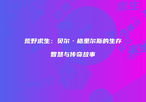 荒野求生：贝尔·格里尔斯的生存智慧与传奇故事