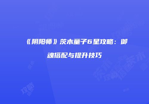 《阴阳师》茨木童子6星攻略：御魂搭配与提升技巧