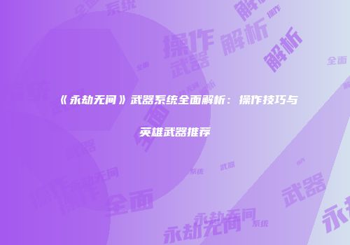 《永劫无间》武器系统全面解析：操作技巧与英雄武器推荐
