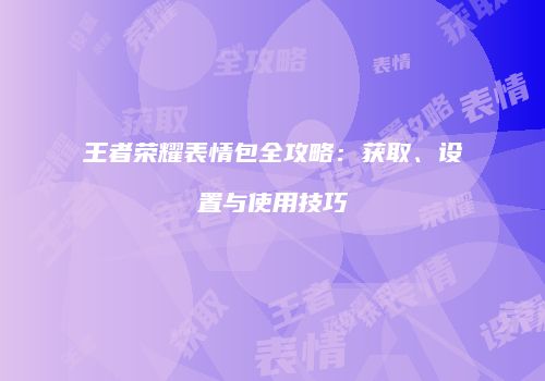 王者荣耀表情包全攻略：获取、设置与使用技巧