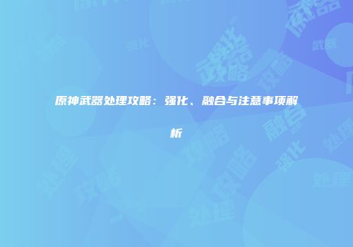 原神武器处理攻略：强化、融合与注意事项解析