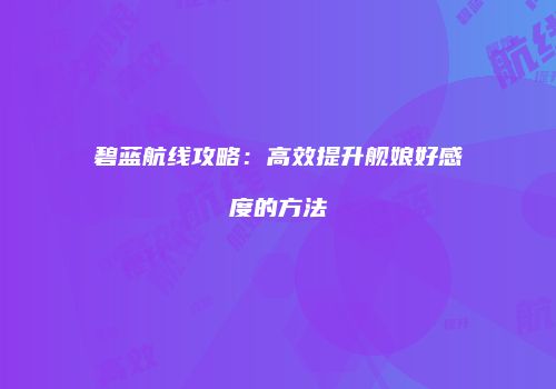 碧蓝航线攻略：高效提升舰娘好感度的方法