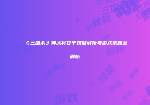 《三国杀》神武将甘宁技能解析与游戏策略全解析