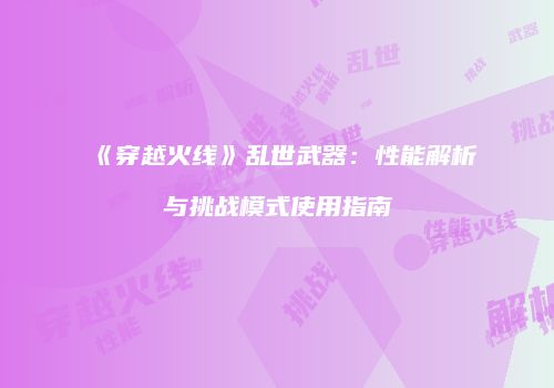 《穿越火线》乱世武器：性能解析与挑战模式使用指南