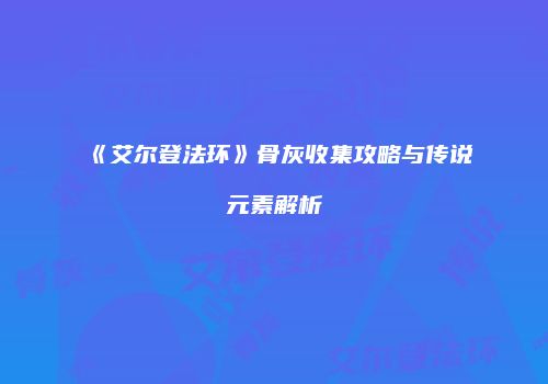 《艾尔登法环》骨灰收集攻略与传说元素解析