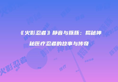 《火影忍者》静音与豚豚：揭秘神秘医疗忍者的故事与传奇