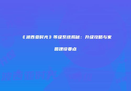《波西亚时光》等级系统揭秘：升级攻略与家园建设要点