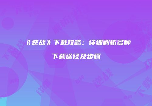 《逆战》下载攻略：详细解析多种下载途径及步骤