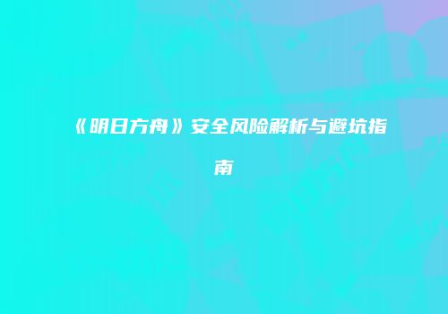 《明日方舟》安全风险解析与避坑指南
