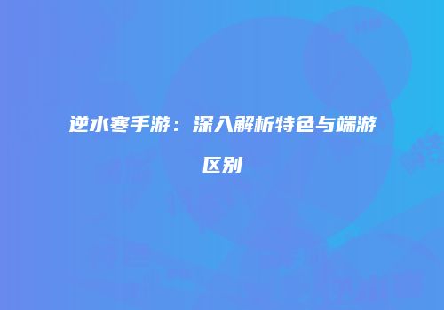 逆水寒手游：深入解析特色与端游区别