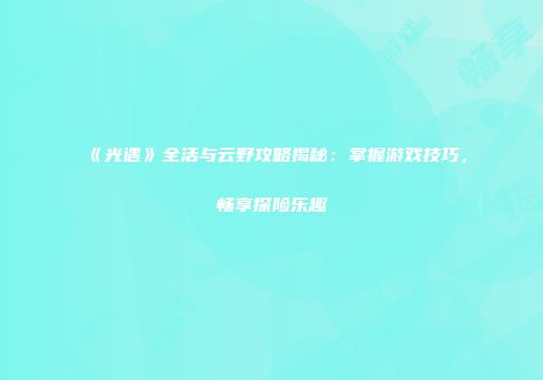《光遇》全活与云野攻略揭秘：掌握游戏技巧，畅享探险乐趣
