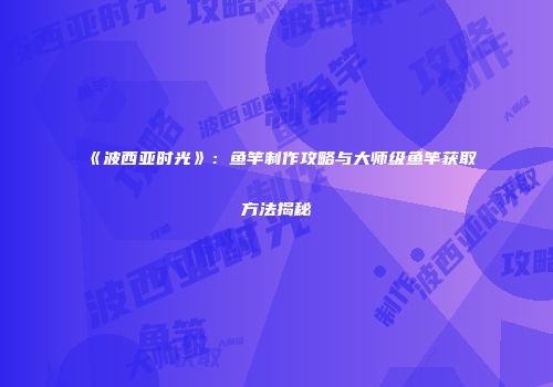 《波西亚时光》：鱼竿制作攻略与大师级鱼竿获取方法揭秘