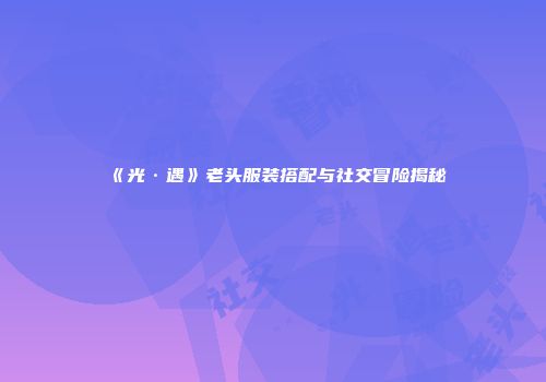 《光·遇》老头服装搭配与社交冒险揭秘