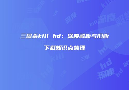 三国杀kill hd：深度解析与旧版下载知识点梳理