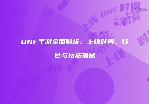 DNF手游全面解析：上线时间、特色与玩法揭秘