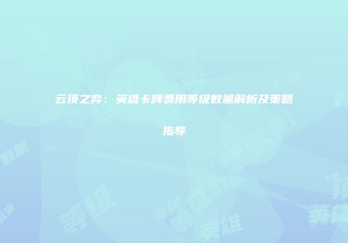 云顶之弈：英雄卡牌费用等级数量解析及策略指导