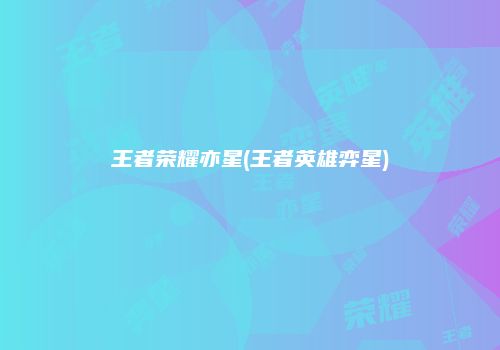 王者荣耀亦星(王者英雄弈星)