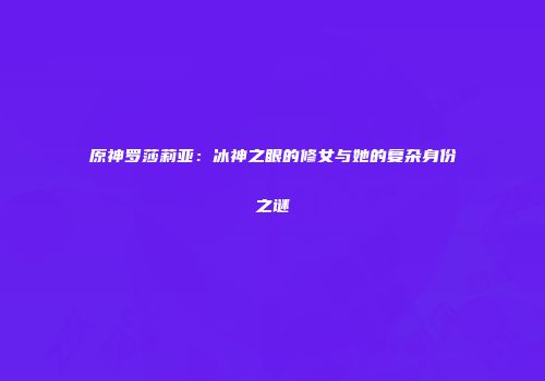 原神罗莎莉亚：冰神之眼的修女与她的复杂身份之谜