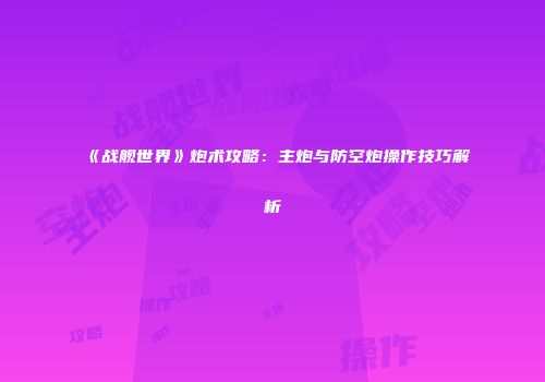 《战舰世界》炮术攻略：主炮与防空炮操作技巧解析