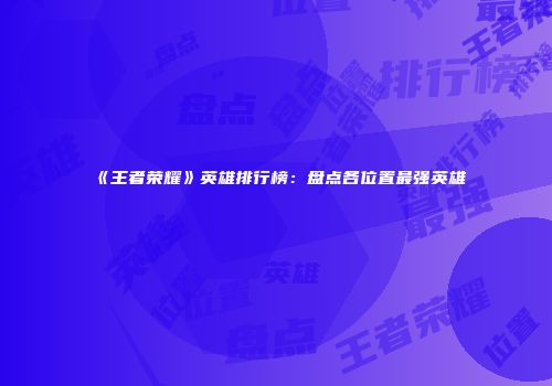 《王者荣耀》英雄排行榜：盘点各位置最强英雄
