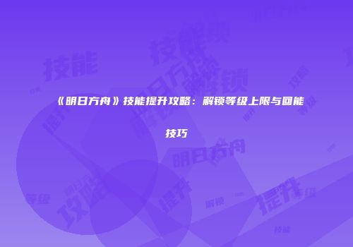 《明日方舟》技能提升攻略：解锁等级上限与回能技巧