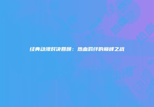 经典动漫对决回顾：热血羁绊的巅峰之战