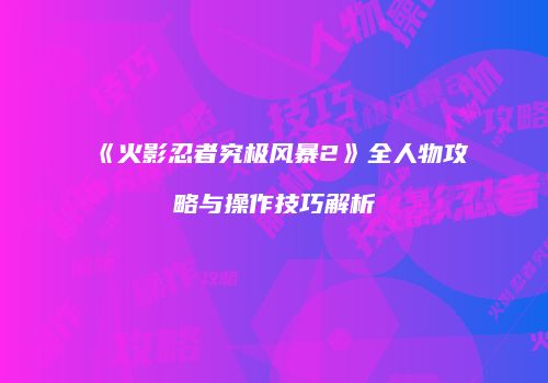 《火影忍者究极风暴2》全人物攻略与操作技巧解析