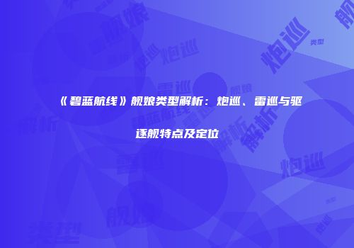 《碧蓝航线》舰娘类型解析：炮巡、雷巡与驱逐舰特点及定位