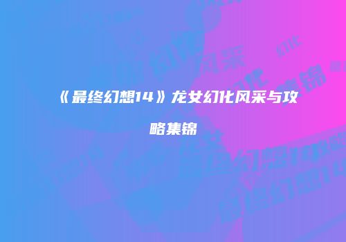 《最终幻想14》龙女幻化风采与攻略集锦