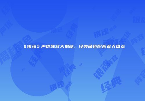 《银魂》声优阵容大揭秘：经典角色配音者大盘点