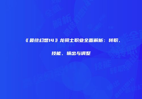 《最终幻想14》龙骑士职业全面解析：转职、技能、输出与调整