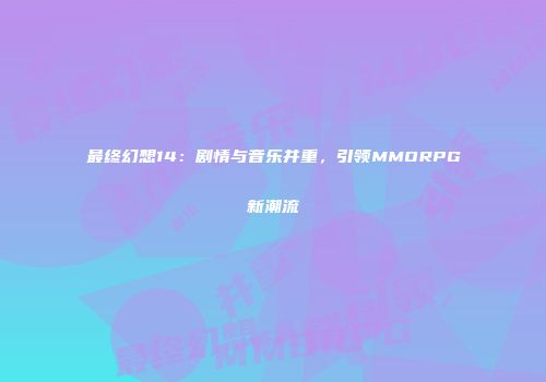最终幻想14：剧情与音乐并重，引领MMORPG新潮流