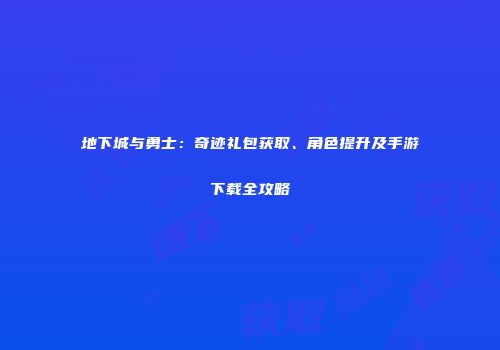 地下城与勇士：奇迹礼包获取、角色提升及手游下载全攻略