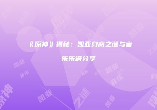 《原神》揭秘：凯亚身高之谜与音乐乐谱分享