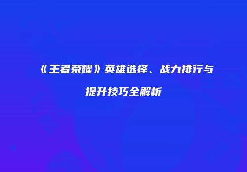 《王者荣耀》英雄选择、战力排行与提升技巧全解析