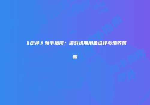 《原神》新手指南：游戏初期角色选择与培养策略