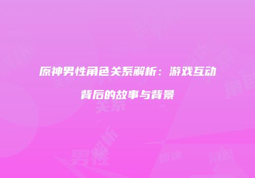原神男性角色关系解析：游戏互动背后的故事与背景
