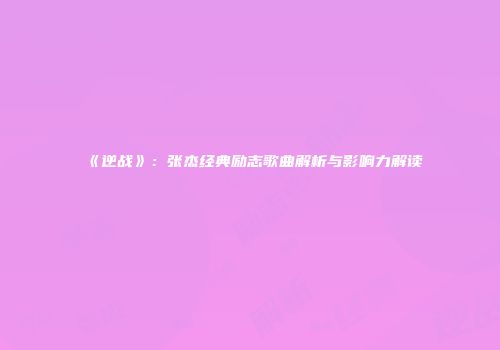 《逆战》：张杰经典励志歌曲解析与影响力解读