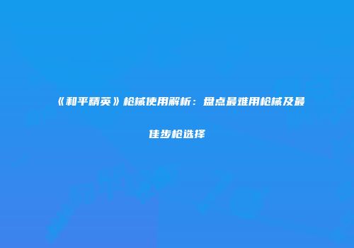 《和平精英》枪械使用解析：盘点最难用枪械及最佳步枪选择