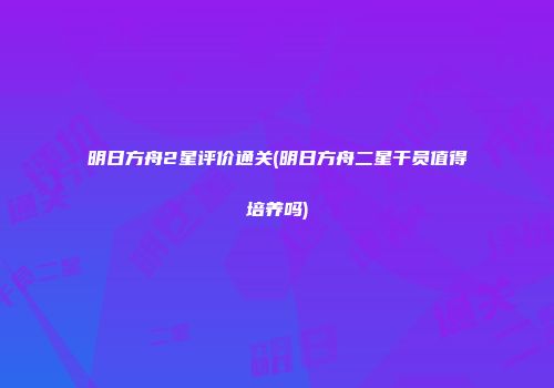 明日方舟2星评价通关(明日方舟二星干员值得培养吗)