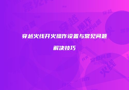 穿越火线开火操作设置与常见问题解决技巧