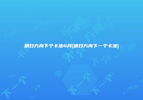 明日方舟下个卡池4月(明日方舟下一个卡池)