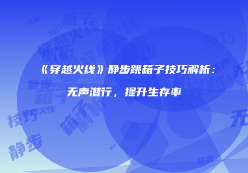 《穿越火线》静步跳箱子技巧解析：无声潜行，提升生存率