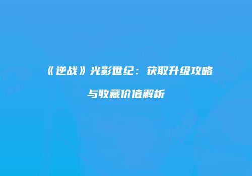 《逆战》光影世纪：获取升级攻略与收藏价值解析