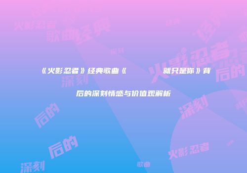 《火影忍者》经典歌曲《おまえだったんだ就只是你》背后的深刻情感与价值观解析
