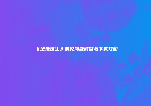 《绝地求生》常见问题解答与下载攻略