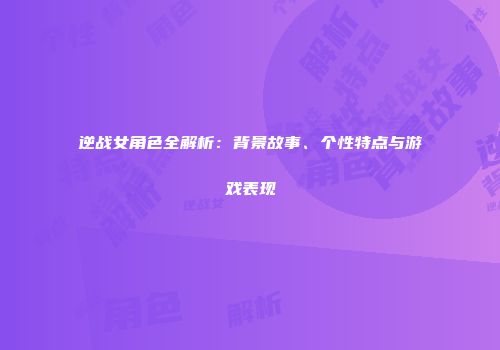 逆战女角色全解析：背景故事、个性特点与游戏表现