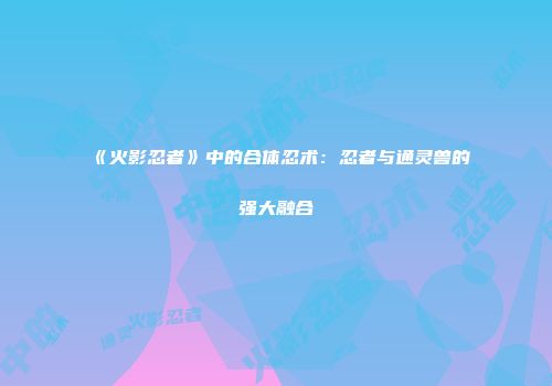 《火影忍者》中的合体忍术：忍者与通灵兽的强大融合